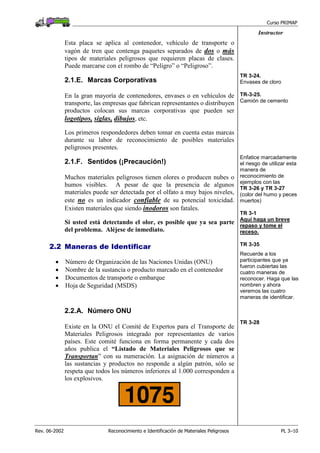 Curso PRIMAP
Rev. 06-2002 Reconocimiento e Identificación de Materiales Peligrosos PL 3–10
Instructor
Esta placa se aplica al contenedor, vehículo de transporte o
vagón de tren que contenga paquetes separados de dos o más
tipos de materiales peligrosos que requieren placas de clases.
Puede marcarse con el rombo de “Peligro” o “Peligroso”.
2.1.E. Marcas Corporativas
En la gran mayoría de contenedores, envases o en vehículos de
transporte, las empresas que fabrican representantes o distribuyen
productos colocan sus marcas corporativas que pueden ser
logotipos, siglas, dibujos, etc.
Los primeros respondedores deben tomar en cuenta estas marcas
durante su labor de reconocimiento de posibles materiales
peligrosos presentes.
TR 3-24.
Envases de cloro
TR-3-25.
Camión de cemento
2.1.F. Sentidos (¡Precaución!)
Muchos materiales peligrosos tienen olores o producen nubes o
humos visibles. A pesar de que la presencia de algunos
materiales puede ser detectada por el olfato a muy bajos niveles,
este no es un indicador confiable de su potencial toxicidad.
Existen materiales que siendo inodoros son fatales.
Si usted está detectando el olor, es posible que ya sea parte
del problema. Aléjese de inmediato.
Enfatice marcadamente
el riesgo de utilizar esta
manera de
reconocimiento de
ejemplos con las
TR 3-26 y TR 3-27
(color del humo y peces
muertos)
TR 3-1
Aquí haga un breve
repaso y tome el
receso.
2.2 Maneras de Identificar
• Número de Organización de las Naciones Unidas (ONU)
• Nombre de la sustancia o producto marcado en el contenedor
• Documentos de transporte o embarque
• Hoja de Seguridad (MSDS)
TR 3-35
Recuerde a los
participantes que ya
fueron cubiertas las
cuatro maneras de
reconocer. Haga que las
nombren y ahora
veremos las cuatro
maneras de identificar.
2.2.A. Número ONU
Existe en la ONU el Comité de Expertos para el Transporte de
Materiales Peligrosos integrado por representantes de varios
países. Este comité funciona en forma permanente y cada dos
años publica el “Listado de Materiales Peligrosos que se
Transportan” con su numeración. La asignación de números a
las sustancias y productos no responde a algún patrón, sólo se
respeta que todos los números inferiores al 1.000 corresponden a
los explosivos.
TR 3-28
 