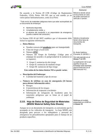 Curso PRIMAP
Rev. 06-2002 Reconocimiento e Identificación de Materiales Peligrosos PL 3–14
Instructor
De acuerdo a la Norma 49 CFR (Código de Reglamentos
Federales, USA), Partes 100–185, que se está usando ya en
varios países latinoamericanos, como en el Perú:
“Todo envío de materiales peligrosos tiene que estar acompañado de
un documento de embarque:
• fácilmente disponible,
• inmediatamente visible, y
• al alcance del conductor o un respondedor de emergencia
(puerta o asiento del conductor).”
Refuerce donde ubicar
el documento en caso
de poder acercarse al
vehículo o camión.
La Norma CFR 49 del DOT establece que el documento debe
incluir la siguiente información:
 Datos Básicos
• Nombre correcto del producto para ser transportado
• Clase de riesgo y la división
• Número ONU
• Número del Grupo de Embalaje: Código para el
empaque de acuerdo a la peligrosidad de la sustancia (si
se requiere).
Grupo I: sustancias de alto riesgo
Grupo II: sustancias de mediano riesgo
Grupo III: sustancias de bajo riesgo
Este orden de los datos básicos NO se puede variar.
Solicite si localmente
tienen otros tipos de
documentos de
transporte.
Ej: Ácido Sulfúrico
Fumante; 8; UN1831; I
Ver este ejemplo en el
Anexo 7 del MR.
La explicación de lo que
significa Grupo de
Embalaje está reseñada
para el Instructor en el
MR-Instructor 4-2.
 Descripción del Embarque
• Cantidad del material y tipo de envase
 Número de teléfono en caso de emergencia (24 horas)
para obtener información sobre:
• Riesgos
• Características de los riesgos
• Información de respuesta a incidentes
• Información de mitigación de incidentes para los
materiales peligrosos que se listan en el papel de
embarque
2.2.D. Hoja de Datos de Seguridad de Materiales
(MSDS/ Material Safety Data Sheets)
Aunque no es un documento de transporte, es conveniente que lo
acompañe en los vehículos de transporte. La hoja MSDS está
designada para proveer a los trabajadores y personal de
emergencia los procedimientos apropiados para el manejo de un
producto específico.
Refiérase al modelo
presentado en el MR en
el Anexo 10
 