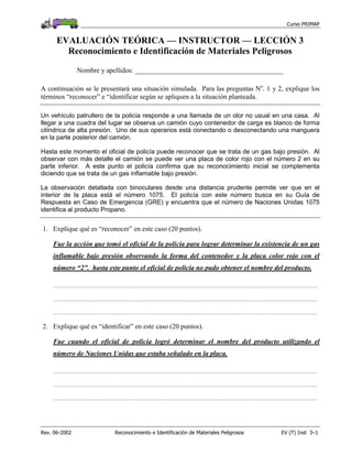 Curso PRIMAP
Rev. 06-2002 Reconocimiento e Identificación de Materiales Peligrosos EV (T) Inst 3–1
EVALUACIÓN TEÓRICA — INSTRUCTOR — LECCIÓN 3
Reconocimiento e Identificación de Materiales Peligrosos
Nombre y apellidos: ___________________________________________
A continuación se le presentará una situación simulada. Para las preguntas No
. 1 y 2, explique los
términos “reconocer” e “identificar según se apliquen a la situación planteada.
Un vehículo patrullero de la policía responde a una llamada de un olor no usual en una casa. Al
llegar a una cuadra del lugar se observa un camión cuyo contenedor de carga es blanco de forma
cilíndrica de alta presión. Uno de sus operarios está conectando o desconectando una manguera
en la parte posterior del camión.
Hasta este momento el oficial de policía puede reconocer que se trata de un gas bajo presión. Al
observar con más detalle el camión se puede ver una placa de color rojo con el número 2 en su
parte inferior. A este punto el policía confirma que su reconocimiento inicial se complementa
diciendo que se trata de un gas inflamable bajo presión.
La observación detallada con binoculares desde una distancia prudente permite ver que en el
interior de la placa está el número 1075. El policía con este número busca en su Guía de
Respuesta en Caso de Emergencia (GRE) y encuentra que el número de Naciones Unidas 1075
identifica al producto Propano.
1. Explique qué es “reconocer” en este caso (20 puntos).
Fue la acción que tomó el oficial de la policía para lograr determinar la existencia de un gas
inflamable bajo presión observando la forma del contenedor y la placa color rojo con el
número “2”. hasta este punto el oficial de policía no pudo obtener el nombre del producto.
.................................................................................................................................................................................................................................
.................................................................................................................................................................................................................................
.................................................................................................................................................................................................................................
2. Explique qué es “identificar” en este caso (20 puntos).
Fue cuando el oficial de policía logró determinar el nombre del producto utilizando el
número de Naciones Unidas que estaba señalado en la placa.
.................................................................................................................................................................................................................................
.................................................................................................................................................................................................................................
.................................................................................................................................................................................................................................
 
