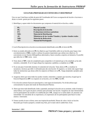 Taller para la formación de Instructores PRIMAP
Noviembre 1, 2001
PRIMAP Cómo preparo y presento - 2
GUIAPARAPREPARAR LECCIONES DELCURSO PRIMAP
Una vez que Usted haya recibdo de parte del Coordinador del Curso su asignación de lección o lecciones a
dictar o a asistir guíese por los siguientes pasos:
1. Identifique y separe todos los documentos que componen el material de su lección, a saber:
PL: Plan de Lección
DL: Descripción de la lección
EV: Evaluaciones teóricas o prácticas
MD: Material de Distribución
AV: Miniaturas de las Ayudas Visuales y Ayudas visuales reales
MR: Material de Referencia
MP: Manual del Participante
2. Lea la Descripción de su lección en un documento identificado como DL al inicio del PL.
3. Inicie su estudio ubicando en el PL los objetivos que Usted debe cubrir en su lección, pase luego a leer
con detenimiento el MR y resalte o subraye los puntos importantes que cubran esos objetivos. Es
conveniente revisar fuentes bibliográficas adicionales y hacer consulta a expertos en lamateria. Es posible
que deba leer el MR varias veces.
4. Tome ahora el MP y trate de completarlo para comprobar si el material que se ha estudiado ya ha sido
retenido y entendido. Si no lo logra ubique las respuestas o palabras a completar en el MR.
5. Ya en este paso Usted debe dominar el contenido de la lección. Tome ahora el PL y estudiese la
secuencia y técnicas que debe ir utilizando para dar esta lección. Si requiere y se siente más seguro haga
todas las anotaciones que desea sobre los espacios en blanco en su PL. Tenga preparados ejemplos para
su lección.
6. Asegurese ahora que tiene todas las ayudas visuales, materiales y equipos que necesita, al igual que la
Guia de Diapositivas DP si se requiere en su lección y el o los MD y las EV.
7. Si su lección contiene Ejercicios practiquelos y esté seguro de dominarlos. No olvide utilizar aquí
correctamente los pasos del modo de Demostración-Práctica.
8. Ahora que tiene todo identificado, leído y apuntado, practique la lección con su asistente, mida el tiempo y
autoevalúese con la guia de pasos comunes para presentar una lección. Asegúrese de estar interactuando
con los participantes de acuerdo a lo establecido por el PL, aunque no se sienta atado a él, presente con
naturalidad. Use anecdotas de su experiencia y la experiencia de los participantes para hacer la clase
amena e interesante.
9. Vistase acorde al curso a dictar, tome una respiración profunda, llénese de valor e inicie su lección.
Recuerde que Usted se preparó y estudió muy bién, por lo tanto todo le saldrá bién. Exito.
 