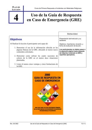 Rev. 06-2002 Uso de la Guía de Respuesta en Caso de Emergencia (GRE) PL 4–1
PLAN DE
LECCIÓN
Curso de Primera Respuesta a Incidentes con Materiales Peligrosos
4 Uso de la Guía de Respuesta
en Caso de Emergencia (GRE)
Instrucciones
Objetivos
Al finalizar la lección el participante será capaz de:
1. Demostrar el uso de la información ofrecida en las
páginas blancas de la GRE, ubicando al menos nueve
contenidos solicitados.
2. Demostrar como utilizar las cuatro secciones de
colores de la GRE en al menos doce situaciones
planteadas.
3. Listar al menos cinco ventajas y cinco limitaciones de
la GRE.
Presentación del Instructor y su
Asistente.
Objetivos, importancia, duración, y
forma de evaluación de lección.
Los participantes no deben pasar a
la siguiente página hasta después
de haberles mostrado la GRE y
repartido ejemplares.
 
