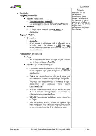 Curso PRIMAP
Rev. 06-2002 Uso de la Guía de Respuesta en Caso de Emergencia (GRE) PL 4–8
Instructor
• Resultados:
Peligros Potenciales
Incendio o explosión
– Extremadamente flamable
– Los contenedores pueden explotar al calentarse
A la salud
– El fuego puede producir gases irritantes o
venenosos
Interactúe con los
participantes
comentando si han
llenado correctamente
los espacios en blanco
acorde a lo señalado en
la Guía 115. NO DICTE;
haga que los
participantes ubiquen la
información.
Seguridad Pública
Evacuación
– Incendio
– Si un tanque o autotanque está involucrado en un
incendio, aísle a la redonda a 1.600 mts. (una
milla); también considere la evacuación inicial a la
misma distancia.
Respuesta de Emergencia
Fuego
– No extinguir un incendio de fuga de gas a menos
que la fuga pueda ser detenida.
Incendios que involucren tanques
– Combata el incendio desde una distancia máxima o
utilice soportes fijos para mangueras o chiflones
reguladores.
– Enfríe los contenedores con chorros de agua hasta
mucho después de que el fuego se haya extinguido.
– No ponga agua directamente a la fuente de la fuga o
mecanismos de seguridad; puede ocurrir
congelamiento.
– Retírese inmediatamente si sale un sonido creciente
de los mecanismos de seguridad de las ventilas, o si
el tanque se empieza a decolorar.
– SIEMPRE manténgase alejado de tanques envueltos
en fuego.
– Para un incendio masivo, utilizar los soportes fijos
para mangueros o los chiflones reguladores; si esto
es imposible, retirarse del área y dejar que arda.
 
