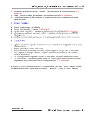 Taller para la formación de Instructores PRIMAP
Noviembre 1, 2001
PRIMAP Cómo preparo y presento - 4
Haga que los participantes practiquen cada paso y corríjalos hasta que lo hagan correctamente. (Use
Interacción)
Repase y pregunte si todavía tienen dudas del procedimiento explicado (Use Interacción).
Evalúe el cumplimiento de cada paso con el formato correspondiente en caso de contemplarse una
evaluación práctica.
3. REPASO Y CIERRE
Refuerce los puntos claves de la lección.
Pregunte si existen dudas o preguntas (Use Interacción)
Lea nuevamente los objetivos y asegúrese de que fueron cubiertos en la lección (Use Interacción)
Informe cuando se efectuará la evaluación teórica y recuérdeles estudiar la materia en su MP, MR y
MDs respectivos.
Agradezca la presencia de los participantes, dé las gracias, y presente la próxima lección e instructor.
3. EVALUACION
Explique las instrucciones para la administración correcta de la evaluación. Tiempo de la prueba y forma
válida de contestar.
Pregunte si todos tiene clara las instrucciones.
Dé un tiempo para aclarar dudas y conteste las preguntas en público para que todos las aprovechen.
Recoja la prueba en el tiempo estipulado y asegúrese que todas están identificadas con su nombre o
número de identificación.
Una vez recogidas todas las pruebas, dígales a los participantes cuáles son las respuestas correctas.
Una vez corregidas y calificadas las pruebas, repase con los participantes aquellas preguntas que tuvie-
ron problemas en sus contestaciones y refuerce los puntos claves. (Use Interacción)
Si el instructor desea evaluar su desempeño en el cumplimiento de estos pasos, chequee cada paso señalado
anteriormente cambiando el tiempo del verbo a pasado. Ej. Pregunte a Pregunté, o Refuerce a Reforcé.
 