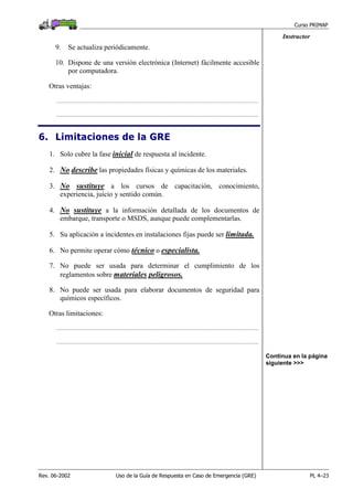 Curso PRIMAP
Rev. 06-2002 Uso de la Guía de Respuesta en Caso de Emergencia (GRE) PL 4–23
Instructor
9. Se actualiza periódicamente.
10. Dispone de una versión electrónica (Internet) fácilmente accesible
por computadora.
Otras ventajas:
.......................................................................................................................................................................
.......................................................................................................................................................................
6. Limitaciones de la GRE
1. Solo cubre la fase inicial de respuesta al incidente.
2. No describe las propiedades físicas y químicas de los materiales.
3. No sustituye a los cursos de capacitación, conocimiento,
experiencia, juicio y sentido común.
4. No sustituye a la información detallada de los documentos de
embarque, transporte o MSDS, aunque puede complementarlas.
5. Su aplicación a incidentes en instalaciones fijas puede ser limitada.
6. No permite operar cómo técnico o especialista.
7. No puede ser usada para determinar el cumplimiento de los
reglamentos sobre materiales peligrosos.
8. No puede ser usada para elaborar documentos de seguridad para
químicos específicos.
Otras limitaciones:
.......................................................................................................................................................................
.......................................................................................................................................................................
Continua en la página
siguiente >>>
 