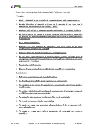 Curso PRIMAP
Rev. 06-2002 Uso de la Guía de Respuesta en Caso de Emergencia (GRE) EV-INST 4–2
2. Listar cinco ventajas y cinco limitaciones de la GRE (5 puntos cada uno):
Ventajas:
a. Fácil y rápida utilización (centrales de comunicaciones y vehículos de respuesta)
b. Permite identificar el material peligroso en la mayoría de los casos con la
numeración internacional de las Naciones Unidas.
c. Puede ser utilizada por el primer respondedor que llegue a la escena del incidente.
d. Da indicaciones a los grupos de primera respuesta sobre los peligros potenciales
del material, las medidas para la seguridad pública y acciones de respuesta básica a
la emergencia.
e. Es de distribución gratuita.
f. Establece una guía genérica de emergencia para casos donde no se pueda
establecer una identificación. Guía 111.
g. Establece distancias de aislamiento inicial y acción protectora.
h. En caso de no lograr identificar el material peligroso, permite ubicar las guías de
emergencia a través del reconocimiento de colores, placas o siluetas de los carros
de ferrocarril y remolques.
i. Se actualiza periódicamente.
j. Dispone de una versión electrónica fácilmente accesible por computadora.
Limitaciones:
a. Solo cubre la fase de respuesta inicial al incidente.
b. No describe las propiedades físicas y químicas de los materiales.
c. No sustituye a los cursos de capacitación, conocimiento, experiencia, juicio y
sentido común.
d. No sustituye a la información detallada de los documentos de embarque, transporte
o MSDS, aunque puede complementarlas.
e. Su aplicación a incidentes en instalaciones fijas puede ser limitada.
f. No permite operar cómo técnico o especialista.
g. No puede ser usada para determinar el cumplimiento de los reglamentos sobre
materiales peligrosos.
h. No puede ser usada para elaborar documentos de seguridad para químicos
específicos.
 