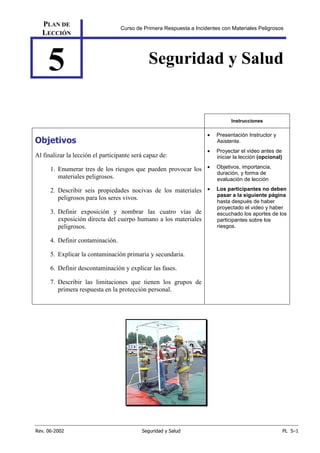 Rev. 06-2002 Seguridad y Salud PL 5–1
PLAN DE
LECCIÓN
Curso de Primera Respuesta a Incidentes con Materiales Peligrosos
5 Seguridad y Salud
Instrucciones
Objetivos
Al finalizar la lección el participante será capaz de:
1. Enumerar tres de los riesgos que pueden provocar los
materiales peligrosos.
2. Describir seis propiedades nocivas de los materiales
peligrosos para los seres vivos.
3. Definir exposición y nombrar las cuatro vías de
exposición directa del cuerpo humano a los materiales
peligrosos.
4. Definir contaminación.
5. Explicar la contaminación primaria y secundaria.
6. Definir descontaminación y explicar las fases.
7. Describir las limitaciones que tienen los grupos de
primera respuesta en la protección personal.
• Presentación Instructor y
Asistente.
• Proyectar el video antes de
iniciar la lección (opcional)
• Objetivos, importancia,
duración, y forma de
evaluación de lección
• Los participantes no deben
pasar a la siguiente página
hasta después de haber
proyectado el video y haber
escuchado los aportes de los
participantes sobre los
riesgos.
 
