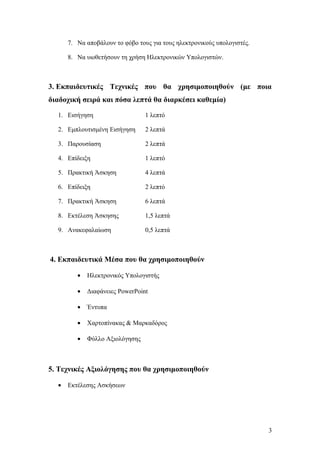 7. Να αποβάλουν το φόβο τους για τους ηλεκτρονικούς υπολογιστές.
8. Να υιοθετήσουν τη χρήση Ηλεκτρονικών Υπολογιστών.
3. Εκπαιδευτικές Τεχνικές που θα χρησιμοποιηθούν (με ποια
διαδοχική σειρά και πόσα λεπτά θα διαρκέσει καθεμία)
1. Εισήγηση 1 λεπτό
2. Εμπλουτισμένη Εισήγηση 2 λεπτά
3. Παρουσίαση 2 λεπτά
4. Επίδειξη 1 λεπτό
5. Πρακτική Άσκηση 4 λεπτά
6. Επίδειξη 2 λεπτό
7. Πρακτική Άσκηση 6 λεπτά
8. Εκτέλεση Άσκησης 1,5 λεπτά
9. Ανακεφαλαίωση 0,5 λεπτά
4. Εκπαιδευτικά Μέσα που θα χρησιμοποιηθούν
• Ηλεκτρονικός Υπολογιστής
• Διαφάνειες PowerPoint
• Έντυπα
• Χαρτοπίνακας & Μαρκαδόρος
• Φύλλο Αξιολόγησης
5. Τεχνικές Αξιολόγησης που θα χρησιμοποιηθούν
• Εκτέλεσης Ασκήσεων
3
 