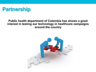 Public health department of Colombia has shown a great
interest in testing our technology in healthcare campaigns
around the country
Partnership