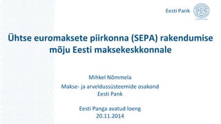 Ühtse euromaksete piirkonna (SEPA) rakendumise 
mõju Eesti maksekeskkonnale 
Mihkel Nõmmela 
Makse- ja arveldussüsteemide osakond 
Eesti Pank 
Eesti Panga avatud loeng 
20.11.2014 
 
