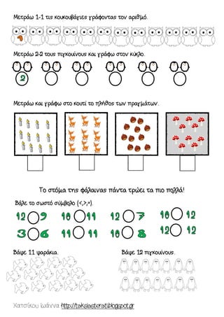 Χατσίκου Ιωάννα http://taksiasterati.blogspot.gr 
Μετράω 1-1 τις κουκουβάγιες γράφοντας τον αριθμό. 
Μετράω 2-2 τους πιγκουίνους και γράφω στον κύκλο. 
Μετράω και γράφω στο κουτί το πλήθος των πραγμάτων. 
Το στόμα της φάλαινας πάντα τρώει τα πιο πολλά! 
Βάλε το σωστό σύμβολο (<,>,=). 
Βάψε 11 ψαράκια. Βάψε 12 πιγκουίνους. 
 