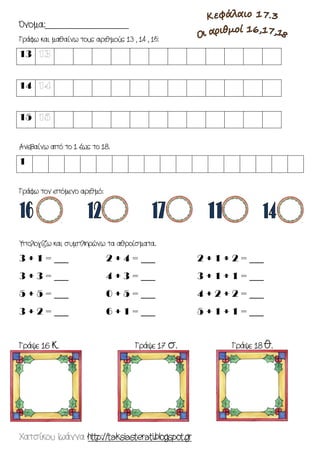 Χατσίκου Ιωάννα http://taksiasterati.blogspot.gr 
Όνομα:___________________ 
Γράφω και μαθαίνω τους αριθμούς 13 , 14 , 15: 
13 
14 
15 
Ανεβαίνω από το 1 έως το 18. 
1 
Γράφω τον επόμενο αριθμό: 
Υπολογίζω και συμπληρώνω τα αθροίσματα. 
3 + 1 = ___ 
2 + 4 = ___ 
2 + 1 + 2 = ___ 
3 + 3 = ___ 
4 + 3 = ___ 
3 + 1 + 1 = ___ 
5 + 5 = ___ 
0 + 5 = ___ 
4 + 2 + 2 = ___ 
3 + 2 = ___ 
6 + 1 = ___ 
5 + 1 + 1 = ___ 
Γράψε 16 κ. Γράψε 17 σ. Γράψε 18 θ. 
 