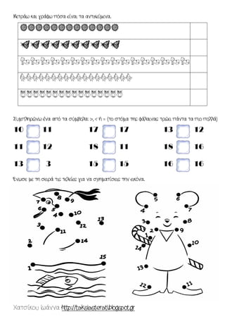 Χατσίκου Ιωάννα http://taksiasterati.blogspot.gr 
Μετράω και γράφω πόσα είναι τα αντικείμενα. 
rrrrrrrrrrrrr 
dddddddddd 
zzzzzzzzzzzzzzzzz 
mmmmmmmmmmmmmmmmmm 
oooooooooooooooo 
Συμπληρώνω ένα από τα σύμβολα: >, < ή = (το στόμα της φάλαινας τρώει πάντα τα πιο πολλά) 
10 11 
11 12 
13 3 
17 17 
18 11 
15 15 
13 12 
18 16 
16 16 
Ένωσε με τη σειρά τις τελείες για να σχηματίσεις την εικόνα. 
 