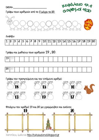 Χατσίκου Ιωάννα http://taksiasterati.blogspot.gr 
ΟΝΟΜΑ:_______________________ 
Γράφω τους αριθμούς από το 0 μέχρι το 20. 
Διαβάζω. 
1 2 3 4 5 6 7 8 9 10 11 12 13 14 15 16 17 18 19 20 
Γράφω και μαθαίνω τους αριθμούς 19 , 20: 
19 
20 
Γράφω τον προηγούμενο και τον επόμενο αριθμό: 
Φτιάχνω τον αριθμό 19 και 20 με γραμμούλες και εικόνες. 
 