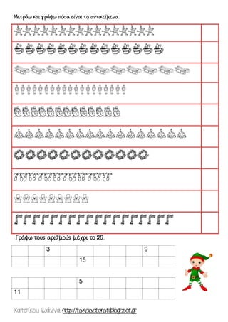 Χατσίκου Ιωάννα http://taksiasterati.blogspot.gr 
Μετράω και γράφω πόσα είναι τα αντικείμενα. 
eeeeeeeeeeeeeeee 
aaaaaaaaaaaaaa 
sssssssssss 
eeeeeeeeeeeeeeeeeee 
ttttttttttttt 
ooooooooooooooooo 
vvvvvvvvvvvv 
kkkk 
ccccccccc 
ffffffffffffffffff 
Γράφω τους αριθμούς μέχρι το 20. 
3 9 
15 
5 
11 
