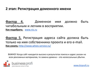 2 этап: Регистрация доменного имени 
Фактор 4. Доменное имя должно быть 
читабельным и легким в восприятии. 
Как подобрать: www.nic.ru 
Фактор 5. Регистрация адреса сайта должна быть 
только на имя собственника проекта и его e-mail. 
Как узнать: http://www.whois-service.ru/ 
ВАЖНО! Когда сайт находится высоко в результатах поиска и адрес указан на 
всех рекламных материалов, то замена домена – это колоссальные убытки. 
www.bizprofi.ru 
 
