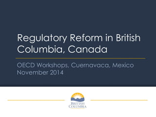 Regulatory Reform in British Columbia, Canada 
OECD Workshops, Cuernavaca, Mexico November 2014  