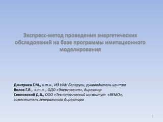 Экспресс-метод проведения энергетических 
обследований на базе программы имитационного 
моделирования 
Дмитриев Г.М., к.т.н., ИЭ НАН Беларуси, руководитель центра 
Волов Г.Я., к.т.н. , ОДО «Энерговент», директор 
Сенновский Д.В., ООО «Технологический институт «ВЕМО», 
заместитель генерального директора 
1 
 