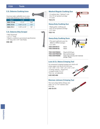 1124
FASTENERS
Tools
Heavy-Duty Caulking Gun
High quality caulking gun
Fits 325 ml spouted cartridge
12:1 ratio
TOO 110
Heavy-Duty Caulking Guns
Flex-pack applicator guns for
400ml or 600ml sausages
12:1 ratio
TOO C08-00121 600ml
TOO C08-00125 400ml
TOO C09-P00022 Ring for 00125 gun
TOO C09-P00016A Blue sachet plunger
TOO C09-P04059 Green high viscosity bulk materials
plunger, 2/pkg
Wexford Regular Caulking Gun
A medium duty, "skeleton" style
For 325 ml spouted cartridge
7:1 ratio
TOO 215
Loos & Co. Sleeve Crimping Tool
An economical crimping/swaging tool which will
crimp copper oval sleeves for wire sizes
1/16", 5/64", 3/32", 7/64", 1/8", 5/32", 3/16".
Cutting capacity : 5mm(3/16")
Length overall: 25-1/2"
*Jaws are not adjustable
LOO HSC-600
Sherman Johnson Crimping Tool
either 1/8" or 3/16" stainless steel
wire rope.
JHD 53-210
C.S. Osborne Caulking Irons
American made, malleable iron in sizes
suiting light planking to heavy decking.
Part # L x W Blade
OSE 273-00 5" x 2" 1/32"
OSE 273-0 5-5/8" x 2-1/2" 1/16"
OSE 273-1 5-7/8" x 2-1/4" 1/8"
C.S. Osborne Ship Scraper
Well sharpened
1/4" x 1" stock
15" long with 1-3/4" wide blades
OSE 388
 