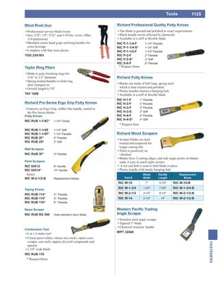 1125
FASTENERS
Tools
Angle Scraper
Stainless steel angle scraper
Tapered 3" blade
Chemical resistant handle
WPT 32040
Richard Pro Series Ergo Grip Putty Knives
Features an Ergo Grip, rubber like handle, mated to
the Pro Series blades
Putty Knives
RIC RUB 1-1/4C* 1-1/4" Chisel
RIC RUB 1-1/4S 1-1/4" Stiff
RIC RUB 1-1/4F* 1-1/4" Flexible
RIC RUB 2F* 2" Flexible
RIC RUB 2S* 2" Stiff
Wall Scrapers
RIC RUB 3F* 3" Flexible
Paint Scrapers
RIC 04512 9" Handle
RIC 04514* 14" Handle
Parts#
RIC W-2-1/2-B Replacement blades
Taping Knives
RIC RUB 114* 4" Flexible
RIC RUB 115* 5" Flexible
RIC RUB 116* 6" Flexible
Razor Scraper
RIC RUB RS 300 Uses standard razor blade
Combination Tool
6 in 1 Combo tool
Cleans paint rollers, cleans out cracks, opens cans,
scrapes, sets nails, applies drywall compounds and
spackle
2-3/8" wide blade
RIC RUB 119
Richard Wood Scrapers
Scraper blades are heat
treated and tempered for
longer cutting life
There is positively no
vibration
Blades have 2 cutting edges, and side angle points on blades
make it easy to reach tight corners
A nut and bolt is used to hold blade in place
Plastic handle with handy hanging hole
Part #
Blade
Width
Handle
Length
Replacement
Blade
RIC W-10 1" 5-7/8" RIC W-10-B
RIC W-1-3/4 1-3/4" 7-5/8" RIC W-1-3/4-B
RIC W-2-1/2 2-1/2" 8-1/2" RIC W-2-1/2-B
RIC W-14 2-1/2" 14" RIC W-2-1/2-B
Blind Rivet Gun
Professional service blind riveter
Sets 3/32", 1/8", 5/32", and 3/16"dia. rivets. (Max.
3/16aluminum)
Moulded centre hand grips and long handles for
extra leverage
Complete with four nose pieces
TOO 239-501
Taylor Ring Pliers
Made to grip clinching rings for
3/16” to 1/2” diameter
Spring loaded handles to hold ring
until clamped on
Overall length 6-7/8”
TAY 1046
* Request Items
Richard Professional Quality Putty Knives
The blade is ground and polished to exact requirements
Black handle not be affected by chemicals
RIC P-1-1/4-F 1-1/4" Flexible
RIC P-1-1/4-S* 1-1/4" Stiff
RIC P-1-1/2-F 1-1/2" Flexible
RIC P-2-F 2" Flexible
RIC P-2-S* 2" Stiff
RIC S-6-F 6" Flexible
* Request Items
Richard Putty Knives
Blades are made of half tang, spring steel
which is heat treated and polished
Plastic handles feature a hanging hole
RIC H-1-F 1" Flexible
RIC H-2-F 2" Flexible
RIC H-3-F 3" Flexible
RIC H-3-S 3" Stiff
RIC H-4-F 4" Flexible
RIC H-4-S* 4" Stiff
* Request Item
 