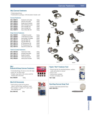 1111
FASTENERS
Canvas Fasteners
S&J
Extend-A-Snap Canvas Fasteners
Avoid shrinkage of canvas covers & tarps
Gain 3/4" on each reach
Simply snap male to the canvas and the
female end to the boat
SAJ 560261 4/pkg
Taylor "Dot" Fastener Tool
Punch and die for attaching buttons, sockets,
studs and eyelets to canvas
Easy to use
Instructions included
Comes on display card
TAY 1360
Sea-Dog Canvas Snap Tool
Canvas snap hand punch & base
SED 299120-1
S&J Canvas Fasteners
Nickel plated brass
Sealed plastic package, with descriptive header card
Canvas Fasteners:
SAJ 560011 Socket & cinch plate 3/pkg
SAJ 560021 Stud & cinch plate 4/pkg
SAJ 560031 Eyelet stud & washer 4/pkg
SAJ 560041 Stud #8 Wood screw 5/pkg
SAJ 560051 Stud #8 SMS 3/8 5/pkg
SAJ 560061 Stud #8 SMS 5/8 5/pkg
SAJ 560071 Stud #8-32 MS 3/8 5/pkg
Snap Canvas Fasteners:
SAJ 560081 1/4 Barrel & socket 6/pkg
SAJ 560091 11/64 Barrel & socket 6/pkg
SAJ 560101 Stud eyelet 10 w/plate 6/pkg
SAJ 560111 Stud #8 SMS 3/8 6/pkg
SAJ 560121 Stud #8 SMS 5/8 6/pkg
SAJ 560131 #7 Woodscrew 3/8 6/pkg
SAJ 560141 #7 Woodscrew 5/8 6/pkg
SAJ 560151 Stud #10-32 M/S 3/8 5/pkg
Twist & Curtain Fasteners:
SAJ 560161 Twist stud 2 Hole 2/pkg
SAJ 560171 Double prong twist 2/pkg
SAJ 560181 Eyelet & washer 4/pkg
SAJ 560191 Twist stud tool set 2/pkg
SAJ 560201 Hand punch & base 1/pkg
560011
560081
560101
560111
560151
560021
560041
560071
560031
560161
560171
560181
560201
S&J E-Z Grommets
Self sealing eyelet kit for plastic
sheets, canvas tarps, and heavy cloth
Kit includes: 6 eyelets 1/2" and a steel
hole making tool
SAJ 960102 Blue
 