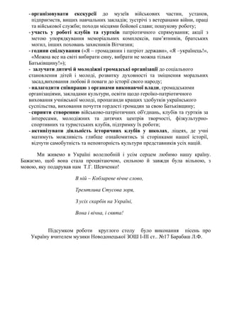 - організовувати екскурсії до музеїв військових частин, установ,
підприємств, вищих навчальних закладів; зустрічі з ветеранами війни, праці
та військової служби; походи місцями бойової слави; пошукову роботу;
- участь у роботі клубів та гуртків патріотичного спрямування; акції з
метою упорядкування меморіальних комплексів, пам’ятників, братських
могил, інших поховань захисників Вітчизни;
- години спілкування («Я – громадянин і патріот держави», «Я –українець!»,
«Можна все на світі вибирати сину, вибрати не можна тільки
Батьківщину!»);
- залучати дитячі й молодіжні громадські організації до соціального
становлення дітей і молоді, розвитку духовності та зміцнення моральних
засад,виховання любові й поваги до історії свого народу;
- налагодити співпрацю з органами виконавчої влади, громадськими
організаціями, закладами культури, освіти щодо героїко-патріотичного
виховання учнівської молоді, пропаганди кращих здобутків українського
суспільства, виховання почуття гордості громадян за свою Батьківщину;
- сприяти створенню військово-патріотичних об'єднань, клубів та гуртків за
інтересами, молодіжних та дитячих центрів творчості, фізкультурно-
спортивних та туристських клубів, підтримку їх роботи;
- активізувати діяльність історичних клубів у школах, ліцеях, де учні
матимуть можливість глибше ознайомитись зі сторінками нашої історії,
відчути самобутність та неповторність культури представників усіх націй.
Ми живемо в Україні волелюбній і усім серцем любимо нашу країну.
Бажаємо, щоб вона стала процвітаючою, сильною й завжди була вільною, з
мовою, яку подарував нам Т.Г. Шевченко!
В ній – Кобзареве вічне слово,
Тремтлива Стусова зоря,
З усіх скарбів на Україні,
Вона і вічна, і свята!
Підсумком роботи круглого столу було виконання пісень про
Україну вчителем музики Новодонецької ЗОШ І-ІІІ ст.. №17 Барабаш Л.Ф.
 