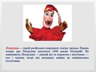 Петрушка — герой російського народного театру ляльок. Перша
згадка про Петрушку датується 1636 роком (Олеарій). Як
зовнішність Петрушки — довгий ніс та ковпачок с кісточкою, —
так і сценки, котрі він награвав, майже не змінювалися
століттями.
 