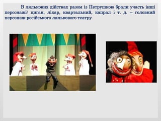 В лялькових дійствах разом із Петрушкою брали участь інші
персонажі: циган, лікар, квартальний, капрал і т. д. – головний
персонаж російського лялькового театру
 