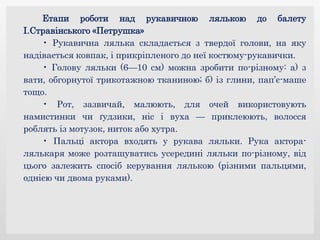 Етапи роботи над рукавичною лялькою до балету
І.Стравінського «Петрушка»
• Рукавична лялька складається з твердої голови, на яку
надівається ковпак, і прикріпленого до неї костюму-рукавички.
• Голову ляльки (6—10 см) можна зробити по-різному: а) з
вати, обгорнутої трикотажною тканиною; б) із глини, пап’є-маше
тощо.
• Рот, зазвичай, малюють, для очей використовують
намистинки чи ґудзики, ніс і вуха — приклеюють, волосся
роблять із мотузок, ниток або хутра.
• Пальці актора входять у рукава ляльки. Рука актора-
лялькаря може розташуватись усередині ляльки по-різному, від
цього залежить спосіб керування лялькою (різними пальцями,
однією чи двома руками).
 