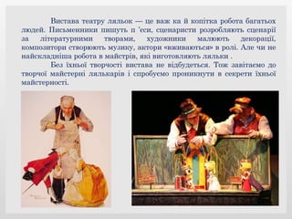 Вистава театру ляльок — це важ ка й копітка робота багатьох
людей. Письменники пишуть п ’єси, сценаристи розробляють сценарії
за літературними творами, художники малюють декорації,
композитори створюють музику, актори «вживаються» в ролі. Але чи не
найскладніша робота в майстрів, які виготовляють ляльки .
Без їхньої творчості вистава не відбудеться. Тож завітаємо до
творчої майстерні лялькарів і спробуємо проникнути в секрети їхньої
майстерності.
 