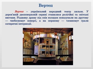Вертеп – український народний театр ляльок. У
дерев’яній двоповерховій скрині ставилися релігійні та світські
вистави. Різдвяну драму під спів колядок показували на другому
— «небесному» поверсі, а на першому — «земному» грали
сатиричні інтермедії.
 