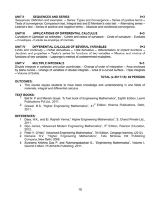 10
UNIT II SEQUENCES AND SERIES 9+3
Sequences: Definition and examples – Series: Types and Convergence – Series of positive terms –
Tests of convergence: Comparison test, Integral test and D‟Alembert‟s ratio test – Alternating series –
Leibnitz‟s test – Series of positive and negative terms – Absolute and conditional convergence.
UNIT III APPLICATIONS OF DIFFERENTIAL CALCULUS 9+3
Curvature in Cartesian co-ordinates – Centre and radius of curvature – Circle of curvature – Evolutes
– Envelopes - Evolute as envelope of normals.
UNIT IV DIFFERENTIAL CALCULUS OF SEVERAL VARIABLES 9+3
Limits and Continuity – Partial derivatives – Total derivative – Differentiation of implicit functions –
Jacobian and properties – Taylor‟s series for functions of two variables – Maxima and minima of
functions of two variables – Lagrange‟s method of undetermined multipliers.
UNIT V MULTIPLE INTEGRALS 9+3
Double integrals in cartesian and polar coordinates – Change of order of integration – Area enclosed
by plane curves – Change of variables in double integrals – Area of a curved surface - Triple integrals
– Volume of Solids.
TOTAL (L:45+T:15): 60 PERIODS
OUTCOMES:
 This course equips students to have basic knowledge and understanding in one fields of
materials, integral and differential calculus.
TEXT BOOKS:
1. Bali N. P and Manish Goyal, “A Text book of Engineering Mathematics”, Eighth Edition, Laxmi
Publications Pvt Ltd., 2011.
2. Grewal. B.S, “Higher Engineering Mathematics”, 41
st
Edition, Khanna Publications, Delhi,
2011.
REFERENCES:
1 Dass, H.K., and Er. Rajnish Verma,” Higher Engineering Mathematics”, S. Chand Private Ltd.,
2011.
2 Glyn James, “Advanced Modern Engineering Mathematics”, 3rd
Edition, Pearson Education,
2012.
3 Peter V. O‟Neil,” Advanced Engineering Mathematics”, 7th Edition, Cengage learning, (2012).
4 Ramana B.V, “Higher Engineering Mathematics”, Tata McGraw Hill Publishing
Company, New Delhi, 2008.
5 Sivarama Krishna Das P. and Rukmangadachari E., “Engineering Mathematics”, Volume I,
Second Edition, PEARSON Publishing, 2011.
 