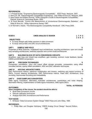 100
REFERENCES:
1. V Prasad Kodali, “Engineering Electromagnetic Compatibility”, IEEE Press, Newyork, 2001.
2. Henry W. Ott, “Electromagnetic Compatibility Engineering”, John Wiley & Sons Inc, Newyork, 2009
3. Daryl Gerke and William Kimmel, “EDN‟s Designer‟s Guide to Electromagnetic Compatibility”,
Elsevier Science & Technology Books, 2002
4. W Scott Bennett, “Control and Measurement of Unintentional Electromagnetic Radiation”, John
Wiley & Sons Inc., (Wiley Interscience Series) 1997.
5. Dr Kenneth L Kaiser, “The Electromagnetic Compatibility Handbook”, CRC Press 2005,
EC6012 CMOS ANALOG IC DESIGN L T P C
3 0 0 3
OBJECTIVES:
 To study designs with better precision in data conversion
 To study various ADC and DAC circuit architectures
UNIT I SAMPLE AND HOLD 9
Properties of MOS Switches, multiplexed input architectures, recycling architecture, open and closed
loop sampling architectures, switched capacitor and current mode architectures.
UNIT II BUILDING BLOCK OF DATA CONVERSION CIRCUITS: 9
Amplifiers, open loop and closed loop amplifiers, gain boosting, common mode feedback, bipolar,
CMOS and BiCMOS comparators.
UNIT III PRECISION TECHNIQUES 9
Comparator cancellation, input and output offset storage principles, comparators using offset
cancelled latches, opamp offset cancellation, ADC and DAC calibration techniques.
UNIT IV ADC/DAC ARCHITECTURES 9
DAC Performance metrics, reference multiplication and division, switching and logical functions of
DACs, Current steering architectures, DAC Performance metrics, Flash ADC architecture, Gray
encoding, thermometer encoding and metastability.
UNIT V OVER SAMPLING CONVERTERS 9
Delta sigma modulators, alternative modulator architectures, quantization and noise shaping,
decimation filtering, implementation of Delta sigma modulators, delta sigma DACs,
TOTAL: 45 PERIODS
OUTCOMES:
Upon completion of the course, the student should be able to:
 Build Data Conversion circuits.
 Discuss calibration techniques
 Analyze ADC/DAC Architecture and Performance
TEXT BOOK:
1. B.Razavi “Data Conversion System Design” IEEE Press and John Wiley, 1995.
REFERENCE:
1. Phillip Allen and Douglas Holmberg “CMOS Analog Circuit Design” Second Edition,
 