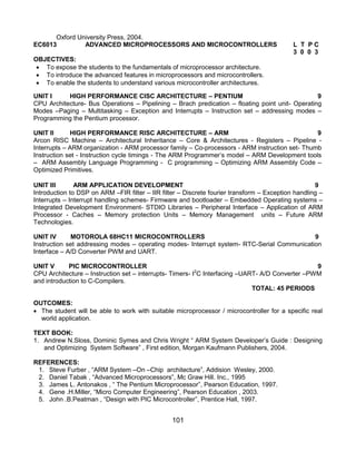101
Oxford University Press, 2004.
EC6013 ADVANCED MICROPROCESSORS AND MICROCONTROLLERS L T P C
3 0 0 3
OBJECTIVES:
 To expose the students to the fundamentals of microprocessor architecture.
 To introduce the advanced features in microprocessors and microcontrollers.
 To enable the students to understand various microcontroller architectures.
UNIT I HIGH PERFORMANCE CISC ARCHITECTURE – PENTIUM 9
CPU Architecture- Bus Operations – Pipelining – Brach predication – floating point unit- Operating
Modes –Paging – Multitasking – Exception and Interrupts – Instruction set – addressing modes –
Programming the Pentium processor.
UNIT II HIGH PERFORMANCE RISC ARCHITECTURE – ARM 9
Arcon RISC Machine – Architectural Inheritance – Core & Architectures - Registers – Pipeline -
Interrupts – ARM organization - ARM processor family – Co-processors - ARM instruction set- Thumb
Instruction set - Instruction cycle timings - The ARM Programmer‟s model – ARM Development tools
– ARM Assembly Language Programming - C programming – Optimizing ARM Assembly Code –
Optimized Primitives.
UNIT III ARM APPLICATION DEVELOPMENT 9
Introduction to DSP on ARM –FIR filter – IIR filter – Discrete fourier transform – Exception handling –
Interrupts – Interrupt handling schemes- Firmware and bootloader – Embedded Operating systems –
Integrated Development Environment- STDIO Libraries – Peripheral Interface – Application of ARM
Processor - Caches – Memory protection Units – Memory Management units – Future ARM
Technologies.
UNIT IV MOTOROLA 68HC11 MICROCONTROLLERS 9
Instruction set addressing modes – operating modes- Interrupt system- RTC-Serial Communication
Interface – A/D Converter PWM and UART.
UNIT V PIC MICROCONTROLLER 9
CPU Architecture – Instruction set – interrupts- Timers- I2
C Interfacing –UART- A/D Converter –PWM
and introduction to C-Compilers.
TOTAL: 45 PERIODS
OUTCOMES:
 The student will be able to work with suitable microprocessor / microcontroller for a specific real
world application.
TEXT BOOK:
1. Andrew N.Sloss, Dominic Symes and Chris Wright “ ARM System Developer‟s Guide : Designing
and Optimizing System Software” , First edition, Morgan Kaufmann Publishers, 2004.
REFERENCES:
1. Steve Furber , “ARM System –On –Chip architecture”, Addision Wesley, 2000.
2. Daniel Tabak , “Advanced Microprocessors”, Mc Graw Hill. Inc., 1995
3. James L. Antonakos , “ The Pentium Microprocessor”, Pearson Education, 1997.
4. Gene .H.Miller, “Micro Computer Engineering”, Pearson Education , 2003.
5. John .B.Peatman , “Design with PIC Microcontroller”, Prentice Hall, 1997.
 