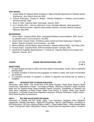 103
TEXT BOOKS:
1. Joseph Mitola III,”Software Radio Architecture: Object-Oriented Approaches to Wireless System
Engineering”, John Wiley & Sons Ltd. 2000.
2. Thomas W.Rondeau, Charles W. Bostain, “Artificial Intelligence in Wireless communication”,
ARTECH HOUSE .2009.
3. Bruce A. Fette, “Cognitive Radio Technology”, Elsevier, 2009.
4. Ian F. Akyildiz, Won – Yeol Lee, Mehmet C. Vuran, Shantidev Mohanty, “Next generation /
dynamic spectrum access / cognitive radio wireless networks: A Survey” Elsevier Computer
Networks, May 2006.
REFERENCES:
1. Simon Haykin, “Cognitive Radio: Brain –Empowered Wireless Communications”, IEEE Journal
on selected areas in communications, Feb 2005.
2. Hasari Celebi, Huseyin Arslan, “Enabling Location and Environment Awareness in Cognitive
Radios”, Elsevier Computer Communications , Jan 2008.
3. Markus Dillinger, Kambiz Madani, Nancy Alonistioti, “Software Defined Radio”, John Wiley, 2003.
4. Huseyin Arslan, “Cognitive Radio, SDR and Adaptive System”, Springer, 2007.
5. Alexander M. Wyglinski, Maziarnekovee, Y. Thomas Hu, “Cognitive Radio Communication and
Networks”, Elsevier, 2010.
EC6015 RADAR AND NAVIGATIONAL AIDS L T P C
3 0 0 3
OBJECTIVES:
 To apply Doppler principle to radars and hence detect moving targets, cluster, also to understand
tracking radars
 To refresh principles of antennas and propagation as related to radars, also study of transmitters
and receivers.
 To understand principles of navigation, in addition to approach and landing aids as related to
navigation
UNIT I INTRODUCTION TO RADAR EQUATION 9
Introduction- Basic Radar –The simple form of the Radar Equation- Radar Block Diagram- Radar
Frequencies –Applications of Radar – The Origins of Radar - Detection of Signals in Noise- Receiver
Noise and the Signal-to-Noise Ratio-Probability Density Functions- Probabilities of Detection and
False Alarm- Integration of Radar Pulses- Radar Cross Section of Targets- Radar cross Section
Fluctuations- Transmitter Power-Pulse Repetition Frequency- Antenna Parameters- System losses –
Other Radar Equation Considerations
UNIT II MTI AND PULSE DOPPLER RADAR 9
Introduction to Doppler and MTI Radar- Delay –Line Cancellers- Staggered Pulse Repetition
Frequencies –Doppler Filter Banks - Digital MTI Processing - Moving Target Detector - Limitations to
MTI Performance - MTI from a Moving Platform (AMIT) – Pulse Doppler Radar – Other Doppler Radar
Topics- Tracking with Radar –Monopulse Tracking –Conical Scan and Sequential Lobing - Limitations
 