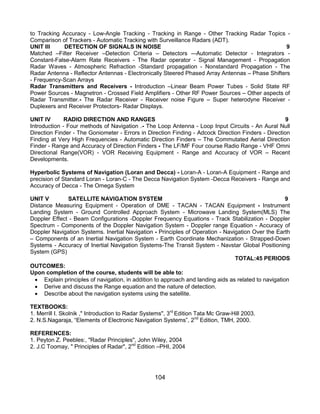 104
to Tracking Accuracy - Low-Angle Tracking - Tracking in Range - Other Tracking Radar Topics -
Comparison of Trackers - Automatic Tracking with Surveillance Radars (ADT).
UNIT III DETECTION OF SIGNALS IN NOISE 9
Matched –Filter Receiver –Detection Criteria – Detectors –-Automatic Detector - Integrators -
Constant-False-Alarm Rate Receivers - The Radar operator - Signal Management - Propagation
Radar Waves - Atmospheric Refraction -Standard propagation - Nonstandard Propagation - The
Radar Antenna - Reflector Antennas - Electronically Steered Phased Array Antennas – Phase Shifters
- Frequency-Scan Arrays
Radar Transmitters and Receivers - Introduction –Linear Beam Power Tubes - Solid State RF
Power Sources - Magnetron - Crossed Field Amplifiers - Other RF Power Sources – Other aspects of
Radar Transmitter.- The Radar Receiver - Receiver noise Figure – Super heterodyne Receiver -
Duplexers and Receiver Protectors- Radar Displays.
UNIT IV RADIO DIRECTION AND RANGES 9
Introduction - Four methods of Navigation .- The Loop Antenna - Loop Input Circuits - An Aural Null
Direction Finder - The Goniometer - Errors in Direction Finding - Adcock Direction Finders - Direction
Finding at Very High Frequencies - Automatic Direction Finders – The Commutated Aerial Direction
Finder - Range and Accuracy of Direction Finders - The LF/MF Four course Radio Range - VHF Omni
Directional Range(VOR) - VOR Receiving Equipment - Range and Accuracy of VOR – Recent
Developments.
Hyperbolic Systems of Navigation (Loran and Decca) - Loran-A - Loran-A Equipment - Range and
precision of Standard Loran - Loran-C - The Decca Navigation System -Decca Receivers - Range and
Accuracy of Decca - The Omega System
UNIT V SATELLITE NAVIGATION SYSTEM 9
Distance Measuring Equipment - Operation of DME - TACAN - TACAN Equipment - Instrument
Landing System - Ground Controlled Approach System - Microwave Landing System(MLS) The
Doppler Effect - Beam Configurations -Doppler Frequency Equations - Track Stabilization - Doppler
Spectrum - Components of the Doppler Navigation System - Doppler range Equation - Accuracy of
Doppler Navigation Systems. Inertial Navigation - Principles of Operation - Navigation Over the Earth
– Components of an Inertial Navigation System - Earth Coordinate Mechanization - Strapped-Down
Systems - Accuracy of Inertial Navigation Systems-The Transit System - Navstar Global Positioning
System (GPS)
TOTAL:45 PERIODS
OUTCOMES:
Upon completion of the course, students will be able to:
 Explain principles of navigation, in addition to approach and landing aids as related to navigation
 Derive and discuss the Range equation and the nature of detection.
 Describe about the navigation systems using the satellite.
TEXTBOOKS:
1. Merrill I. Skolnik ," Introduction to Radar Systems", 3rd
Edition Tata Mc Graw-Hill 2003.
2. N.S.Nagaraja, “Elements of Electronic Navigation Systems”, 2nd
Edition, TMH, 2000.
REFERENCES:
1. Peyton Z. Peebles:, "Radar Principles", John Wiley, 2004
2. J.C Toomay, " Principles of Radar", 2nd
Edition –PHI, 2004
 
