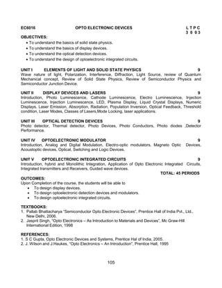 105
EC6016 OPTO ELECTRONIC DEVICES L T P C
3 0 0 3
OBJECTIVES:
 To understand the basics of solid state physics.
 To understand the basics of display devices.
 To understand the optical detection devices.
 To understand the design of optoelectronic integrated circuits.
UNIT I ELEMENTS OF LIGHT AND SOLID STATE PHYSICS 9
Wave nature of light, Polarization, Interference, Diffraction, Light Source, review of Quantum
Mechanical concept, Review of Solid State Physics, Review of Semiconductor Physics and
Semiconductor Junction Device.
UNIT II DISPLAY DEVICES AND LASERS 9
Introduction, Photo Luminescence, Cathode Luminescence, Electro Luminescence, Injection
Luminescence, Injection Luminescence, LED, Plasma Display, Liquid Crystal Displays, Numeric
Displays, Laser Emission, Absorption, Radiation, Population Inversion, Optical Feedback, Threshold
condition, Laser Modes, Classes of Lasers,Mode Locking, laser applications.
UNIT III OPTICAL DETECTION DEVICES 9
Photo detector, Thermal detector, Photo Devices, Photo Conductors, Photo diodes ,Detector
Performance.
UNIT IV OPTOELECTRONIC MODULATOR 9
Introduction, Analog and Digital Modulation, Electro-optic modulators, Magneto Optic Devices,
Acoustoptic devices, Optical, Switching and Logic Devices.
UNIT V OPTOELECTRONIC INTEGRATED CIRCUITS 9
Introduction, hybrid and Monolithic Integration, Application of Opto Electronic Integrated Circuits,
Integrated transmitters and Receivers, Guided wave devices.
TOTAL: 45 PERIODS
OUTCOMES:
Upon Completion of the course, the students will be able to
 To design display devices.
 To design optoelectronic detection devices and modulators.
 To design optoelectronic integrated circuits.
TEXTBOOKS:
1. Pallab Bhattacharya “Semiconductor Opto Electronic Devices”, Prentice Hall of India Pvt., Ltd.,
New Delhi, 2006.
2. Jasprit Singh, “Opto Electronics – As Introduction to Materials and Devices”, Mc Graw-Hill
International Edition, 1998
REFERENCES:
1. S C Gupta, Opto Electronic Devices and Systems, Prentice Hal of India, 2005.
2. J. Wilson and J.Haukes, “Opto Electronics – An Introduction”, Prentice Hall, 1995
 