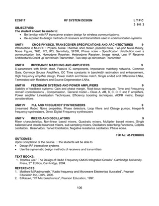 106
EC6017 RF SYSTEM DESIGN L T P C
3 0 0 3
OBJECTIVES:
The student should be made to:
 Be familiar with RF transceiver system design for wireless communications.
 Be exposed to design methods of receivers and transmitters used in communication systems
UNIT I CMOS PHYSICS, TRANSCEIVER SPECIFICATIONS AND ARCHITECTURES 9
Introduction to MOSFET Physics, Noise: Thermal, shot, flicker, popcorn noise, Two port Noise theory,
Noise Figure, THD, IP2, IP3, Sensitivity, SFDR, Phase noise - Specification distribution over a
communication link, Homodyne Receiver, Heterodyne Receiver, Image reject, Low IF Receiver
Architectures Direct up conversion Transmitter, Two step up conversion Transmitter
UNIT II IMPEDANCE MATCHING AND AMPLIFIERS 9
S-parameters with Smith chart, Passive IC components, Impedance matching networks, Common
Gate, Common Source Amplifiers, OC Time constants in bandwidth estimation and enhancement,
High frequency amplifier design, Power match and Noise match, Single ended and Differential LNAs,
Terminated with Resistors and Source Degeneration LNAs.
UNIT III FEEDBACK SYSTEMS AND POWER AMPLIFIERS 9
Stability of feedback systems: Gain and phase margin, Root-locus techniques, Time and Frequency
domain considerations , Compensation, General model – Class A, AB, B, C, D, E and F amplifiers,
Power amplifier Linearization Techniques, Efficiency boosting techniques, ACPR metric, Design
considerations
UNIT IV PLL AND FREQUENCY SYNTHESIZERS 9
Linearised Model, Noise properties, Phase detectors, Loop filters and Charge pumps, Integer-N
frequency synthesizers, Direct Digital Frequency synthesizers
UNIT V MIXERS AND OSCILLATORS 9
Mixer characteristics, Non-linear based mixers, Quadratic mixers, Multiplier based mixers, Single
balanced and double balanced mixers, sub sampling mixers, Oscillators describing Functions, Colpitts
oscillators, Resonators, Tuned Oscillators, Negative resistance oscillators, Phase noise.
TOTAL: 45 PERIODS
OUTCOMES:
Upon Completion of the course, the students will be able to
 Design RF transceiver systems
 Use the systematic design methods of receivers and transmitters
TEXT BOOKS:
1. Thomas Lee,” The Design of Radio Frequency CMOS Integrated Circuits”, Cambridge University
Press, 2nd
Edition, Cambridge, 2004.
REFERENCES:
1. Matthew M.Radmanesh,” Radio frequency and Microwave Electronics illustrated”, Pearson
Education Inc, Delhi, 2006.
2. B.Razavi, “RF Microelectronics”, Pearson Education, 1997.
 