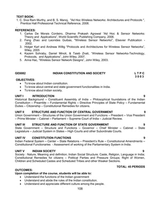108
TEXT BOOK:
1. C. Siva Ram Murthy, and B. S. Manoj, "Ad Hoc Wireless Networks: Architectures and Protocols ",
Prentice Hall Professional Technical Reference, 2008.
.
REFERENCES:
1. Carlos De Morais Cordeiro, Dharma Prakash Agrawal “Ad Hoc & Sensor Networks:
Theory and Applications”, World Scientific Publishing Company, 2006.
2. Feng Zhao and Leonides Guibas, "Wireless Sensor Networks", Elsevier Publication -
2002.
3. Holger Karl and Andreas Willig “Protocols and Architectures for Wireless Sensor Networks”,
Wiley, 2005
4. Kazem Sohraby, Daniel Minoli, & Taieb Znati, “Wireless Sensor Networks-Technology,
Protocols, and Applications”, John Wiley, 2007.
5. Anna Hac, “Wireless Sensor Network Designs”, John Wiley, 2003.
GE6082 INDIAN CONSTITUTION AND SOCIETY L T P C
3 0 0 3
OBJECTIVES:
 To know about Indian constitution.
 To know about central and state government functionalities in India.
 To know about Indian society.
UNIT I INTRODUCTION 9
Historical Background – Constituent Assembly of India – Philosophical foundations of the Indian
Constitution – Preamble – Fundamental Rights – Directive Principles of State Policy – Fundamental
Duties – Citizenship – Constitutional Remedies for citizens.
UNIT II STRUCTURE AND FUNCTION OF CENTRAL GOVERNMENT 9
Union Government – Structures of the Union Government and Functions – President – Vice President
– Prime Minister – Cabinet – Parliament – Supreme Court of India – Judicial Review.
UNIT III STRUCTURE AND FUNCTION OF STATE GOVERNMENT 9
State Government – Structure and Functions – Governor – Chief Minister – Cabinet – State
Legislature – Judicial System in States – High Courts and other Subordinate Courts.
UNIT IV CONSTITUTION FUNCTIONS 9
Indian Federal System – Center – State Relations – President‟s Rule – Constitutional Amendments –
Constitutional Functionaries - Assessment of working of the Parliamentary System in India.
UNIT V INDIAN SOCIETY 9
Society : Nature, Meaning and definition; Indian Social Structure; Caste, Religion, Language in India;
Constitutional Remedies for citizens – Political Parties and Pressure Groups; Right of Women,
Children and Scheduled Castes and Scheduled Tribes and other Weaker Sections.
TOTAL: 45 PERIODS
OUTCOMES:
Upon completion of the course, students will be able to:
 Understand the functions of the Indian government
 Understand and abide the rules of the Indian constitution.
 Understand and appreciate different culture among the people.
 