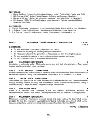 110
TEXTBOOKS:
1. Durga Das Basu, “Introduction to the Constitution of India “, Prentice Hall of India, New Delhi.
2. R.C.Agarwal, (1997) “Indian Political System”, S.Chand and Company, New Delhi.
3. Maciver and Page, “ Society: An Introduction Analysis “, Mac Milan India Ltd., New Delhi.
4. K.L.Sharma, (1997) “Social Stratification in India: Issues and Themes”, Jawaharlal Nehru
University, New Delhi.
REFERENCES:
1. Sharma, Brij Kishore, “ Introduction to the Constitution of India:, Prentice Hall of India, New Delhi.
2. U.R.Gahai, “Indian Political System “, New Academic Publishing House, Jalaendhar.
3. R.N. Sharma, “Indian Social Problems “, Media Promoters and Publishers Pvt. Ltd.
„
EC6018 MULTIMEDIA COMPRESSION AND COMMUNICATION L T P C
3 0 0 3
OBJECTIVES:
 To have a complete understanding of error–control coding.
 To understand encoding and decoding of digital data streams.
 To introduce methods for the generation of these codes and their decoding techniques.
 To have a detailed knowledge of compression and decompression techniques.
 To introduce the concepts of multimedia communication.
UNIT I MULTIMEDIA COMPONENTS 9
Introduction - Multimedia skills - Multimedia components and their characteristics - Text, sound,
images, graphics, animation, video, hardware.
UNIT II AUDIO AND VIDEO COMPRESSION 9
Audio compression–DPCM-Adaptive PCM –adaptive predictive coding-linear Predictive coding-code
excited LPC-perpetual coding Video compression –principles-H.261-H.263-MPEG 1, 2, and 4.
UNIT III TEXT AND IMAGE COMPRESSION 9
Compression principles-source encoders and destination encoders-lossless and lossy compression-
entropy encoding –source encoding -text compression –static Huffman coding dynamic coding –
arithmetic coding –Lempel ziv-welsh Compression-image compression
UNIT IV VOIP TECHNOLOGY 9
Basics of IP transport, VoIP challenges, H.323/ SIP –Network Architecture, Protocols,Call
establishment and release, VoIP and SS7, Quality of Service- CODEC Methods- VOIP applicability
UNIT V MULTIMEDIA NETWORKING 9
Multimedia networking -Applications-streamed stored and audio-making the best Effort service-
protocols for real time interactive Applications-distributing multimedia-beyond best effort service-
secluding and policing Mechanisms-integrated services-differentiated Services-RSVP.
TOTAL : 45 PERIODS
 