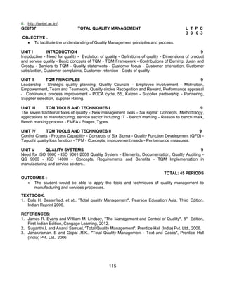 115
8. http://nptel.ac.in/.
GE6757 TOTAL QUALITY MANAGEMENT L T P C
3 0 0 3
OBJECTIVE :
 To facilitate the understanding of Quality Management principles and process.
UNIT I INTRODUCTION 9
Introduction - Need for quality - Evolution of quality - Definitions of quality - Dimensions of product
and service quality - Basic concepts of TQM - TQM Framework - Contributions of Deming, Juran and
Crosby - Barriers to TQM - Quality statements - Customer focus - Customer orientation, Customer
satisfaction, Customer complaints, Customer retention - Costs of quality.
UNIT II TQM PRINCIPLES 9
Leadership - Strategic quality planning, Quality Councils - Employee involvement - Motivation,
Empowerment, Team and Teamwork, Quality circles Recognition and Reward, Performance appraisal
- Continuous process improvement - PDCA cycle, 5S, Kaizen - Supplier partnership - Partnering,
Supplier selection, Supplier Rating.
UNIT III TQM TOOLS AND TECHNIQUES I 9
The seven traditional tools of quality - New management tools - Six sigma: Concepts, Methodology,
applications to manufacturing, service sector including IT - Bench marking - Reason to bench mark,
Bench marking process - FMEA - Stages, Types.
UNIT IV TQM TOOLS AND TECHNIQUES II 9
Control Charts - Process Capability - Concepts of Six Sigma - Quality Function Development (QFD) -
Taguchi quality loss function - TPM - Concepts, improvement needs - Performance measures.
UNIT V QUALITY SYSTEMS 9
Need for ISO 9000 - ISO 9001-2008 Quality System - Elements, Documentation, Quality Auditing -
QS 9000 - ISO 14000 - Concepts, Requirements and Benefits - TQM Implementation in
manufacturing and service sectors..
TOTAL: 45 PERIODS
OUTCOMES :
 The student would be able to apply the tools and techniques of quality management to
manufacturing and services processes.
TEXTBOOK:
1. Dale H. Besterfiled, et at., "Total quality Management", Pearson Education Asia, Third Edition,
Indian Reprint 2006.
REFERENCES:
1. James R. Evans and William M. Lindsay, "The Management and Control of Quality", 8th
Edition,
First Indian Edition, Cengage Learning, 2012.
2. Suganthi.L and Anand Samuel, "Total Quality Management", Prentice Hall (India) Pvt. Ltd., 2006.
3. Janakiraman. B and Gopal .R.K., "Total Quality Management - Text and Cases", Prentice Hall
(India) Pvt. Ltd., 2006.
 