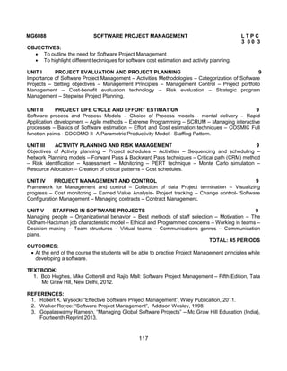 117
MG6088 SOFTWARE PROJECT MANAGEMENT L T P C
3 0 0 3
OBJECTIVES:
 To outline the need for Software Project Management
 To highlight different techniques for software cost estimation and activity planning.
UNIT I PROJECT EVALUATION AND PROJECT PLANNING 9
Importance of Software Project Management – Activities Methodologies – Categorization of Software
Projects – Setting objectives – Management Principles – Management Control – Project portfolio
Management – Cost-benefit evaluation technology – Risk evaluation – Strategic program
Management – Stepwise Project Planning.
UNIT II PROJECT LIFE CYCLE AND EFFORT ESTIMATION 9
Software process and Process Models – Choice of Process models - mental delivery – Rapid
Application development – Agile methods – Extreme Programming – SCRUM – Managing interactive
processes – Basics of Software estimation – Effort and Cost estimation techniques – COSMIC Full
function points - COCOMO II A Parametric Productivity Model - Staffing Pattern.
UNIT III ACTIVITY PLANNING AND RISK MANAGEMENT 9
Objectives of Activity planning – Project schedules – Activities – Sequencing and scheduling –
Network Planning models – Forward Pass & Backward Pass techniques – Critical path (CRM) method
– Risk identification – Assessment – Monitoring – PERT technique – Monte Carlo simulation –
Resource Allocation – Creation of critical patterns – Cost schedules.
UNIT IV PROJECT MANAGEMENT AND CONTROL 9
Framework for Management and control – Collection of data Project termination – Visualizing
progress – Cost monitoring – Earned Value Analysis- Project tracking – Change control- Software
Configuration Management – Managing contracts – Contract Management.
UNIT V STAFFING IN SOFTWARE PROJECTS 9
Managing people – Organizational behavior – Best methods of staff selection – Motivation – The
Oldham-Hackman job characteristic model – Ethical and Programmed concerns – Working in teams –
Decision making – Team structures – Virtual teams – Communications genres – Communication
plans.
TOTAL: 45 PERIODS
OUTCOMES:
 At the end of the course the students will be able to practice Project Management principles while
developing a software.
TEXTBOOK:
1. Bob Hughes, Mike Cotterell and Rajib Mall: Software Project Management – Fifth Edition, Tata
Mc Graw Hill, New Delhi, 2012.
REFERENCES:
1. Robert K. Wysocki “Effective Software Project Management”, Wiley Publication, 2011.
2. Walker Royce: “Software Project Management”, Addison Wesley, 1998.
3. Gopalaswamy Ramesh, “Managing Global Software Projects” – Mc Graw Hill Education (India),
Fourteenth Reprint 2013.
 