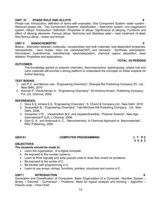 13
UNIT IV PHASE RULE AND ALLOYS 9
Phase rule: Introduction, definition of terms with examples, One Component System- water system -
Reduced phase rule - Two Component Systems- classification – lead-silver system, zinc-magnesium
system. Alloys: Introduction- Definition- Properties of alloys- Significance of alloying, Functions and
effect of alloying elements- Ferrous alloys- Nichrome and Stainless steel – heat treatment of steel;
Non-ferrous alloys – brass and bronze.
UNIT V NANOCHEMISTRY 9
Basics - distinction between molecules, nanoparticles and bulk materials; size-dependent properties.
nanoparticles: nano cluster, nano rod, nanotube(CNT) and nanowire. Synthesis: precipitation,
thermolysis, hydrothermal, solvothermal, electrodeposition, chemical vapour deposition, laser
ablation; Properties and applications
TOTAL :45 PERIODS
OUTCOMES:
The knowledge gained on polymer chemistry, thermodynamics. spectroscopy, phase rule and
nano materials will provide a strong platform to understand the concepts on these subjects for
further learning.
TEXT BOOKS:
1. Jain P.C. and Monica Jain, “Engineering Chemistry”, Dhanpat Rai Publishing Company (P) Ltd.,
New Delhi, 2010
2. Kannan P., Ravikrishnan A., “Engineering Chemistry”, Sri Krishna Hi-tech Publishing Company
Pvt. Ltd. Chennai, 2009.
REFERENCES:
1. Dara S.S, Umare S.S, “Engineering Chemistry”, S. Chand & Company Ltd., New Delhi 2010
2. Sivasankar B., “Engineering Chemistry”, Tata McGraw-Hill Publishing Company, Ltd., New
Delhi, 2008.
3. Gowariker V.R. , Viswanathan N.V. and JayadevSreedhar, “Polymer Science”, New Age
International P (Ltd.,), Chennai, 2006.
4. Ozin G. A. and Arsenault A. C., “Nanochemistry: A Chemical Approach to Nanomaterials”,
RSC Publishing, 2005.
GE6151 COMPUTER PROGRAMMING L T P C
3 0 0 3
OBJECTIVES:
The students should be made to:
 Learn the organization of a digital computer.
 Be exposed to the number systems.
 Learn to think logically and write pseudo code or draw flow charts for problems.
 Be exposed to the syntax of C.
 Be familiar with programming in C.
 Learn to use arrays, strings, functions, pointers, structures and unions in C.
UNIT I INTRODUCTION 8
Generation and Classification of Computers- Basic Organization of a Computer –Number System –
Binary – Decimal – Conversion – Problems. Need for logical analysis and thinking – Algorithm –
Pseudo code – Flow Chart.
 