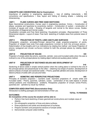 15
CONCEPTS AND CONVENTIONS (Not for Examination) 1
Importance of graphics in engineering applications – Use of drafting instruments – BIS
conventions and specifications – Size, layout and folding of drawing sheets – Lettering and
dimensioning.
UNIT I PLANE CURVES AND FREE HAND SKETCHING 5+9
Basic Geometrical constructions, Curves used in engineering practices: Conics – Construction of
ellipse, parabola and hyperbola by eccentricity method – Construction of cycloid – construction of
involutes of square and circle – Drawing of tangents and normal to the above curves, Scales:
Construction of Diagonal and Vernier scales.
Visualization concepts and Free Hand sketching: Visualization principles –Representation of Three
Dimensional objects – Layout of views- Free hand sketching of multiple views from pictorial views of
objects
UNIT II PROJECTION OF POINTS, LINES AND PLANE SURFACES 5+ 9
Orthographic projection- principles-Principal planes-First angle projection-projection of points.
Projection of straight lines (only First angle projections) inclined to both the principal planes -
Determination of true lengths and true inclinations by rotating line method and traces Projection of
planes (polygonal and circular surfaces) inclined to both the principal planes by rotating object
method.
UNIT III PROJECTION OF SOLIDS 5+9
Projection of simple solids like prisms, pyramids, cylinder, cone and truncated solids when the axis is
inclined to one of the principal planes by rotating object method and auxiliary plane method.
UNIT IV PROJECTION OF SECTIONED SOLIDS AND DEVELOPMENT OF
SURFACES 5+9
Sectioning of above solids in simple vertical position when the cutting plane is inclined to the one of
the principal planes and perpendicular to the other – obtaining true shape of section. Development of
lateral surfaces of simple and sectioned solids – Prisms, pyramids cylinders and cones. Development of
lateral surfaces of solids with cut-outs and holes
UNIT V ISOMETRIC AND PERSPECTIVE PROJECTIONS 6+9
Principles of isometric projection – isometric scale –Isometric projections of simple solids and
truncated solids - Prisms, pyramids, cylinders, cones- combination of two solid objects in simple
vertical positions and miscellaneous problems. Perspective projection of simple solids-Prisms,
pyramids and cylinders by visual ray method .
COMPUTER AIDED DRAFTING (Demonstration Only) 3
Introduction to drafting packages and demonstration of their use.
TOTAL: 75 PERIODS
OUTCOMES:
On Completion of the course the student will be able to:
 Perform free hand sketching of basic geometrical constructions and multiple views of
objects.
 Do orthographic projection of lines and plane surfaces.
 Draw projections and solids and development of surfaces.
 Prepare isometric and perspective sections of simple solids.
 Demonstrate computer aided drafting.
 
