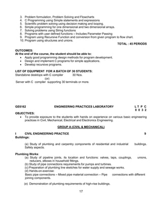 17
3. Problem formulation, Problem Solving and Flowcharts
4. C Programming using Simple statements and expressions
5. Scientific problem solving using decision making and looping.
6. Simple programming for one dimensional and two dimensional arrays.
7. Solving problems using String functions
8. Programs with user defined functions – Includes Parameter Passing
9. Program using Recursive Function and conversion from given program to flow chart.
10. Program using structures and unions.
TOTAL : 45 PERIODS
OUTCOMES:
At the end of the course, the student should be able to:
 Apply good programming design methods for program development.
 Design and implement C programs for simple applications.
 Develop recursive programs.
LIST OF EQUIPMENT FOR A BATCH OF 30 STUDENTS:
Standalone desktops with C compiler 30 Nos.
(or)
Server with C compiler supporting 30 terminals or more.
GE6162 ENGINEERING PRACTICES LABORATORY L T P C
0 0 3 2
OBJECTIVES:
 To provide exposure to the students with hands on experience on various basic engineering
practices in Civil, Mechanical, Electrical and Electronics Engineering.
GROUP A (CIVIL & MECHANICAL)
I CIVIL ENGINEERING PRACTICE 9
Buildings:
(a) Study of plumbing and carpentry components of residential and industrial buildings.
Safety aspects.
Plumbing Works:
(a) Study of pipeline joints, its location and functions: valves, taps, couplings, unions,
reducers, elbows in household fittings.
(b) Study of pipe connections requirements for pumps and turbines.
(c) Preparation of plumbing line sketches for water supply and sewage works.
(d) Hands-on-exercise:
Basic pipe connections – Mixed pipe material connection – Pipe connections with different
joining components.
(e) Demonstration of plumbing requirements of high-rise buildings.
 