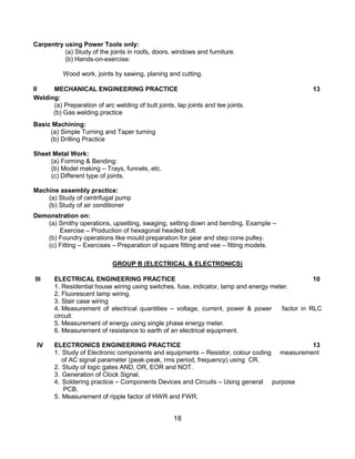18
Carpentry using Power Tools only:
(a) Study of the joints in roofs, doors, windows and furniture.
(b) Hands-on-exercise:
Wood work, joints by sawing, planing and cutting.
II MECHANICAL ENGINEERING PRACTICE 13
Welding:
(a) Preparation of arc welding of butt joints, lap joints and tee joints.
(b) Gas welding practice
Basic Machining:
(a) Simple Turning and Taper turning
(b) Drilling Practice
Sheet Metal Work:
(a) Forming & Bending:
(b) Model making – Trays, funnels, etc.
(c) Different type of joints.
Machine assembly practice:
(a) Study of centrifugal pump
(b) Study of air conditioner
Demonstration on:
(a) Smithy operations, upsetting, swaging, setting down and bending. Example –
Exercise – Production of hexagonal headed bolt.
(b) Foundry operations like mould preparation for gear and step cone pulley.
(c) Fitting – Exercises – Preparation of square fitting and vee – fitting models.
GROUP B (ELECTRICAL & ELECTRONICS)
III ELECTRICAL ENGINEERING PRACTICE 10
1. Residential house wiring using switches, fuse, indicator, lamp and energy meter.
2. Fluorescent lamp wiring.
3. Stair case wiring
4. Measurement of electrical quantities – voltage, current, power & power factor in RLC
circuit.
5. Measurement of energy using single phase energy meter.
6. Measurement of resistance to earth of an electrical equipment.
IV ELECTRONICS ENGINEERING PRACTICE 13
1. Study of Electronic components and equipments – Resistor, colour coding measurement
of AC signal parameter (peak-peak, rms period, frequency) using CR.
2. Study of logic gates AND, OR, EOR and NOT.
3. Generation of Clock Signal.
4. Soldering practice – Components Devices and Circuits – Using general purpose
PCB.
5. Measurement of ripple factor of HWR and FWR.
 