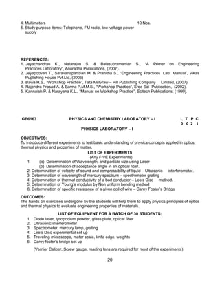 20
4. Multimeters 10 Nos.
5. Study purpose items: Telephone, FM radio, low-voltage power
supply
REFERENCES:
1. Jeyachandran K., Natarajan S. & Balasubramanian S., “A Primer on Engineering
Practices Laboratory”, Anuradha Publications, (2007).
2. Jeyapoovan T., Saravanapandian M. & Pranitha S., “Engineering Practices Lab Manual”, Vikas
Puplishing House Pvt.Ltd, (2006)
3. Bawa H.S., “Workshop Practice”, Tata McGraw – Hill Publishing Company Limited, (2007).
4. Rajendra Prasad A. & Sarma P.M.M.S., “Workshop Practice”, Sree Sai Publication, (2002).
5. Kannaiah P. & Narayana K.L., “Manual on Workshop Practice”, Scitech Publications, (1999).
GE6163 PHYSICS AND CHEMISTRY LABORATORY – I L T P C
0 0 2 1
PHYSICS LABORATORY – I
OBJECTIVES:
To introduce different experiments to test basic understanding of physics concepts applied in optics,
thermal physics and properties of matter.
LIST OF EXPERIMENTS
(Any FIVE Experiments)
1 (a) Determination of Wavelength, and particle size using Laser
(b) Determination of acceptance angle in an optical fiber.
2. Determination of velocity of sound and compressibility of liquid – Ultrasonic interferometer.
3. Determination of wavelength of mercury spectrum – spectrometer grating
4. Determination of thermal conductivity of a bad conductor – Lee‟s Disc method.
5. Determination of Young‟s modulus by Non uniform bending method
6. Determination of specific resistance of a given coil of wire – Carey Foster‟s Bridge
OUTCOMES:
The hands on exercises undergone by the students will help them to apply physics principles of optics
and thermal physics to evaluate engineering properties of materials.
LIST OF EQUIPMENT FOR A BATCH OF 30 STUDENTS:
1. Diode laser, lycopodium powder, glass plate, optical fiber.
2. Ultrasonic interferometer
3. Spectrometer, mercury lamp, grating
4. Lee‟s Disc experimental set up
5. Traveling microscope, meter scale, knife edge, weights
6. Carey foster‟s bridge set up
(Vernier Caliper, Screw gauge, reading lens are required for most of the experiments)
 