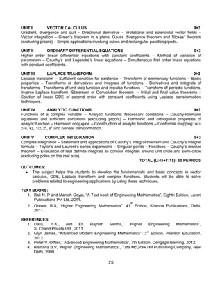 25
UNIT I VECTOR CALCULUS 9+3
Gradient, divergence and curl – Directional derivative – Irrotational and solenoidal vector fields –
Vector integration – Green‟s theorem in a plane, Gauss divergence theorem and Stokes‟ theorem
(excluding proofs) – Simple applications involving cubes and rectangular parallelopipeds.
UNIT II ORDINARY DIFFERENTIAL EQUATIONS 9+3
Higher order linear differential equations with constant coefficients – Method of variation of
parameters – Cauchy‟s and Legendre‟s linear equations – Simultaneous first order linear equations
with constant coefficients.
UNIT III LAPLACE TRANSFORM 9+3
Laplace transform – Sufficient condition for existence – Transform of elementary functions – Basic
properties – Transforms of derivatives and integrals of functions - Derivatives and integrals of
transforms - Transforms of unit step function and impulse functions – Transform of periodic functions.
Inverse Laplace transform -Statement of Convolution theorem – Initial and final value theorems –
Solution of linear ODE of second order with constant coefficients using Laplace transformation
techniques.
UNIT IV ANALYTIC FUNCTIONS 9+3
Functions of a complex variable – Analytic functions: Necessary conditions – Cauchy-Riemann
equations and sufficient conditions (excluding proofs) – Harmonic and orthogonal properties of
analytic function – Harmonic conjugate – Construction of analytic functions – Conformal mapping: w =
z+k, kz, 1/z, z2
, ez
and bilinear transformation.
UNIT V COMPLEX INTEGRATION 9+3
Complex integration – Statement and applications of Cauchy‟s integral theorem and Cauchy‟s integral
formula – Taylor‟s and Laurent‟s series expansions – Singular points – Residues – Cauchy‟s residue
theorem – Evaluation of real definite integrals as contour integrals around unit circle and semi-circle
(excluding poles on the real axis).
TOTAL (L:45+T:15): 60 PERIODS
OUTCOMES:
 The subject helps the students to develop the fundamentals and basic concepts in vector
calculus, ODE, Laplace transform and complex functions. Students will be able to solve
problems related to engineering applications by using these techniques.
TEXT BOOKS:
1. Bali N. P and Manish Goyal, “A Text book of Engineering Mathematics”, Eighth Edition, Laxmi
Publications Pvt Ltd.,2011.
2. Grewal. B.S, “Higher Engineering Mathematics”, 41
st
Edition, Khanna Publications, Delhi,
2011.
REFERENCES:
1. Dass, H.K., and Er. Rajnish Verma,” Higher Engineering Mathematics”,
S. Chand Private Ltd., 2011
2. Glyn James, “Advanced Modern Engineering Mathematics”, 3rd
Edition, Pearson Education,
2012.
3. Peter V. O‟Neil,” Advanced Engineering Mathematics”, 7th Edition, Cengage learning, 2012.
4. Ramana B.V, “Higher Engineering Mathematics”, Tata McGraw Hill Publishing Company, New
Delhi, 2008.
 