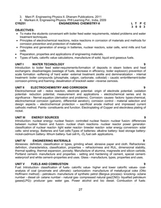 27
3. Mani P. Engineering Physics II. Dhanam Publications, 2011
4. Marikani A. Engineering Physics. PHI Learning Pvt., India, 2009
CY6251 ENGINEERING CHEMISTRY-II L T P C
3 0 0 3
OBJECTIVES:
 To make the students conversant with boiler feed water requirements, related problems and water
treatment techniques.
 Principles of electrochemical reactions, redox reactions in corrosiion of materials and methods for
corrosion prevention and protection of materials.
 Principles and generation of energy in batteries, nuclear reactors, solar cells, wind mills and fuel
cells.
 Preparation, properties and applications of engineering materials.
 Types of fuels, calorific value calculations, manufacture of solid, liquid and gaseous fuels.
UNIT I WATER TECHNOLOGY 9
Introduction to boiler feed water-requirements-formation of deposits in steam boilers and heat
exchangers- disadvantages (wastage of fuels, decrease in efficiency, boiler explosion) prevention of
scale formation -softening of hard water -external treatment zeolite and demineralization - internal
treatment- boiler compounds (phosphate, calgon, carbonate, colloidal) - caustic embrittlement-boiler
corrosion-priming and foaming- desalination of brackish water –reverse osmosis.
UNIT II ELECTROCHEMISTRY AND CORROSION 9
Electrochemical cell - redox reaction, electrode potential- origin of electrode potential- oxidation
potential- reduction potential, measurement and applications - electrochemical series and its
significance - Nernst equation (derivation and problems). Corrosion- causes- factors- types-chemical,
electrochemical corrosion (galvanic, differential aeration), corrosion control - material selection and
design aspects - electrochemical protection – sacrificial anode method and impressed current
cathodic method. Paints- constituents and function. Electroplating of Copper and electroless plating of
nickel.
UNIT III ENERGY SOURCES 9
Introduction- nuclear energy- nuclear fission- controlled nuclear fission- nuclear fusion- differences
between nuclear fission and fusion- nuclear chain reactions- nuclear reactor power generator-
classification of nuclear reactor- light water reactor- breeder reactor- solar energy conversion- solar
cells- wind energy. Batteries and fuel cells:Types of batteries- alkaline battery- lead storage battery-
nickel-cadmium battery- lithium battery- fuel cell H2 -O2 fuel cell- applications.
UNIT IV ENGINEERING MATERIALS 9
Abrasives: definition, classification or types, grinding wheel, abrasive paper and cloth. Refractories:
definition, characteristics, classification, properties – refractoriness and RUL, dimensional stability,
thermal spalling, thermal expansion, porosity; Manufacture of alumina, magnesite and silicon carbide,
Portland cement- manufacture and properties - setting and hardening of cement, special cement-
waterproof and white cement–properties and uses. Glass - manufacture, types, properties and uses.
UNIT V FUELS AND COMBUSTION 9
Fuel: Introduction- classification of fuels- calorific value- higher and lower calorific values- coal-
analysis of coal (proximate and ultimate)- carbonization- manufacture of metallurgical coke (Otto
Hoffmann method) - petroleum- manufacture of synthetic petrol (Bergius process)- knocking- octane
number - diesel oil- cetane number - natural gas- compressed natural gas(CNG)- liquefied petroleum
gases(LPG)- producer gas- water gas. Power alcohol and bio diesel. Combustion of fuels:
 