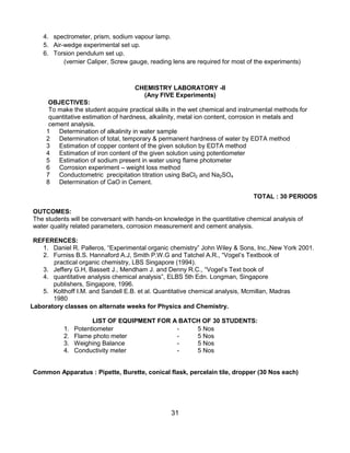 31
4. spectrometer, prism, sodium vapour lamp.
5. Air-wedge experimental set up.
6. Torsion pendulum set up.
(vernier Caliper, Screw gauge, reading lens are required for most of the experiments)
CHEMISTRY LABORATORY -II
(Any FIVE Experiments)
OBJECTIVES:
To make the student acquire practical skills in the wet chemical and instrumental methods for
quantitative estimation of hardness, alkalinity, metal ion content, corrosion in metals and
cement analysis.
1 Determination of alkalinity in water sample
2 Determination of total, temporary & permanent hardness of water by EDTA method
3 Estimation of copper content of the given solution by EDTA method
4 Estimation of iron content of the given solution using potentiometer
5 Estimation of sodium present in water using flame photometer
6 Corrosion experiment – weight loss method
7 Conductometric precipitation titration using BaCl2 and Na2SO4
8 Determination of CaO in Cement.
TOTAL : 30 PERIODS
OUTCOMES:
The students will be conversant with hands-on knowledge in the quantitative chemical analysis of
water quality related parameters, corrosion measurement and cement analysis.
REFERENCES:
1. Daniel R. Palleros, “Experimental organic chemistry” John Wiley & Sons, Inc.,New York 2001.
2. Furniss B.S. Hannaford A.J, Smith P.W.G and Tatchel A.R., “Vogel‟s Textbook of
practical organic chemistry, LBS Singapore (1994).
3. Jeffery G.H, Bassett J., Mendham J. and Denny R.C., “Vogel‟s Text book of
4. quantitative analysis chemical analysis”, ELBS 5th Edn. Longman, Singapore
publishers, Singapore, 1996.
5. Kolthoff I.M. and Sandell E.B. et al. Quantitative chemical analysis, Mcmillan, Madras
1980
Laboratory classes on alternate weeks for Physics and Chemistry.
LIST OF EQUIPMENT FOR A BATCH OF 30 STUDENTS:
1. Potentiometer - 5 Nos
2. Flame photo meter - 5 Nos
3. Weighing Balance - 5 Nos
4. Conductivity meter - 5 Nos
Common Apparatus : Pipette, Burette, conical flask, percelain tile, dropper (30 Nos each)
 