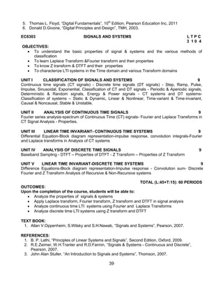 39
5. Thomas L. Floyd, “Digital Fundamentals”, 10th
Edition, Pearson Education Inc, 2011
6. Donald D.Givone, “Digital Principles and Design”, TMH, 2003.
EC6303 SIGNALS AND SYSTEMS L T P C
3 1 0 4
OBJECTIVES:
 To understand the basic properties of signal & systems and the various methods of
classification
 To learn Laplace Transform &Fourier transform and their properties
 To know Z transform & DTFT and their properties
 To characterize LTI systems in the Time domain and various Transform domains
UNIT I CLASSIFICATION OF SIGNALS AND SYSTEMS 9
Continuous time signals (CT signals) - Discrete time signals (DT signals) - Step, Ramp, Pulse,
Impulse, Sinusoidal, Exponential, Classification of CT and DT signals - Periodic & Aperiodic signals,
Deterministic & Random signals, Energy & Power signals - CT systems and DT systems-
Classification of systems – Static & Dynamic, Linear & Nonlinear, Time-variant & Time-invariant,
Causal & Noncausal, Stable & Unstable.
UNIT II ANALYSIS OF CONTINUOUS TIME SIGNALS 9
Fourier series analysis-spectrum of Continuous Time (CT) signals- Fourier and Laplace Transforms in
CT Signal Analysis - Properties.
UNIT III LINEAR TIME INVARIANT- CONTINUOUS TIME SYSTEMS 9
Differential Equation-Block diagram representation-impulse response, convolution integrals-Fourier
and Laplace transforms in Analysis of CT systems
UNIT IV ANALYSIS OF DISCRETE TIME SIGNALS 9
Baseband Sampling - DTFT – Properties of DTFT - Z Transform – Properties of Z Transform
UNIT V LINEAR TIME INVARIANT-DISCRETE TIME SYSTEMS 9
Difference Equations-Block diagram representation-Impulse response - Convolution sum- Discrete
Fourier and Z Transform Analysis of Recursive & Non-Recursive systems
TOTAL (L:45+T:15): 60 PERIODS
OUTCOMES:
Upon the completion of the course, students will be able to:
 Analyze the properties of signals & systems
 Apply Laplace transform, Fourier transform, Z transform and DTFT in signal analysis
 Analyze continuous time LTI systems using Fourier and Laplace Transforms
 Analyze discrete time LTI systems using Z transform and DTFT
TEXT BOOK:
1. Allan V.Oppenheim, S.Wilsky and S.H.Nawab, “Signals and Systems”, Pearson, 2007.
REFERENCES:
1. B. P. Lathi, “Principles of Linear Systems and Signals”, Second Edition, Oxford, 2009.
2. R.E.Zeimer, W.H.Tranter and R.D.Fannin, “Signals & Systems - Continuous and Discrete”,
Pearson, 2007.
3. John Alan Stuller, “An Introduction to Signals and Systems”, Thomson, 2007.
 